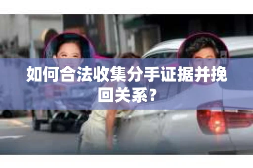 如何合法收集分手证据并挽回关系？