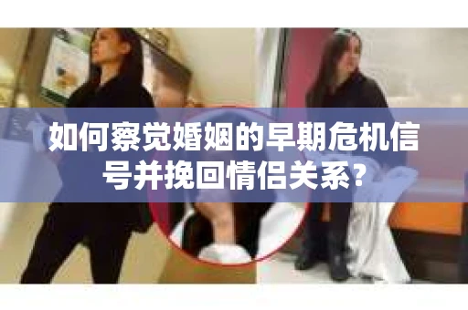 如何察觉婚姻的早期危机信号并挽回情侣关系？