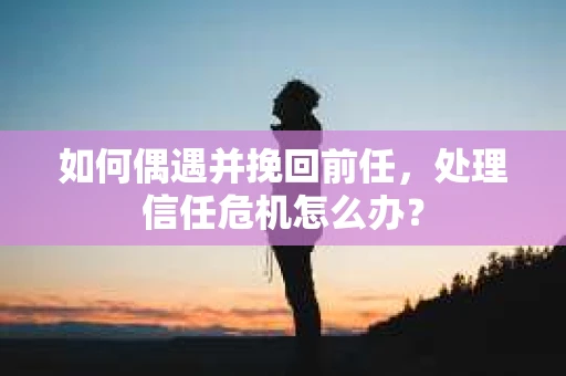 如何偶遇并挽回前任，处理信任危机怎么办？