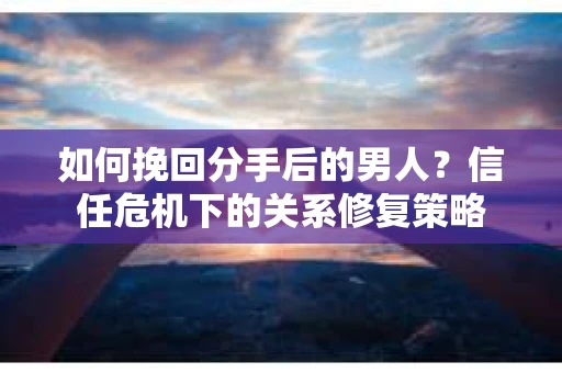 如何挽回分手后的男人？信任危机下的关系修复策略