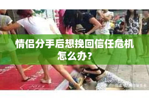 情侣分手后想挽回信任危机怎么办？