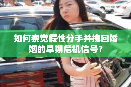 如何察觉假性分手并挽回婚姻的早期危机信号？