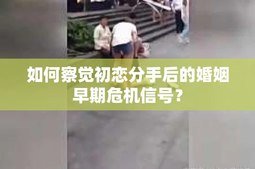 如何察觉初恋分手后的婚姻早期危机信号？