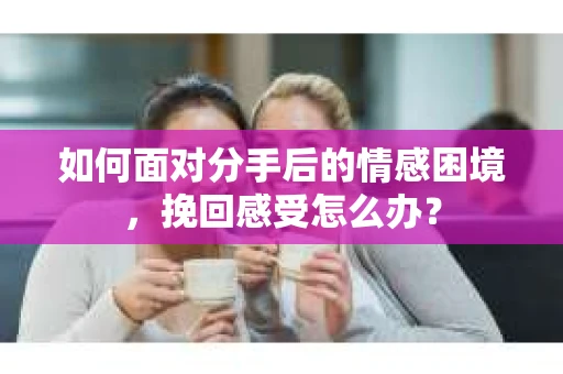 如何面对分手后的情感困境，挽回感受怎么办？