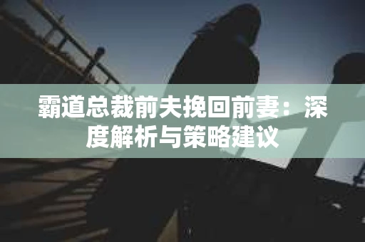 霸道总裁前夫挽回前妻：深度解析与策略建议