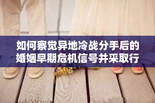 如何察觉异地冷战分手后的婚姻早期危机信号并采取行动？