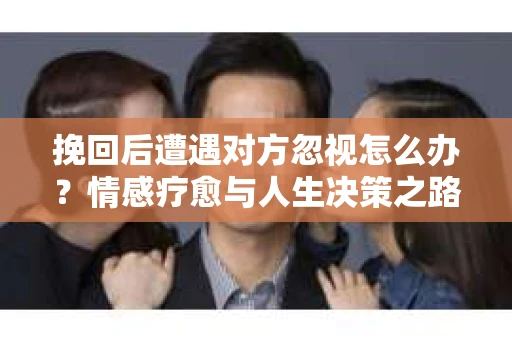 挽回后遭遇对方忽视怎么办？情感疗愈与人生决策之路