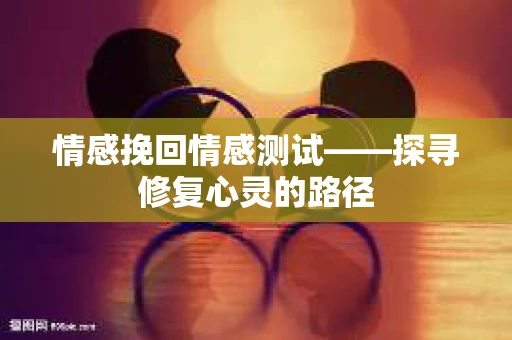 情感挽回情感测试——探寻修复心灵的路径