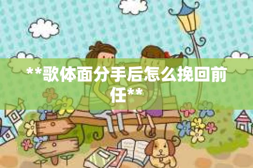 **歌体面分手后怎么挽回前任**