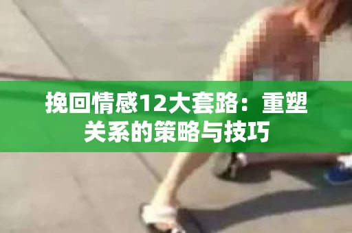挽回情感12大套路：重塑关系的策略与技巧
