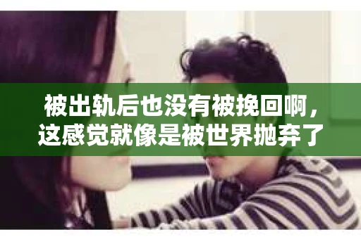 被出轨后也没有被挽回啊，这感觉就像是被世界抛弃了一样。我曾经也经历过这样的事情，那种心如刀割的痛，至今仍记忆犹新。今天，我想和大家聊聊这个话题，希望能给那些正在经历或者曾经经历过类似痛苦的人一些安慰和帮助。