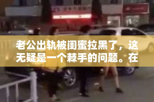 老公出轨被闺蜜拉黑了，这无疑是一个棘手的问题。在这个问题上，我想要和大家分享一下我的看法和经历，希望能给大家带来一些启示。