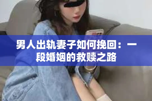 男人出轨妻子如何挽回：一段婚姻的救赎之路