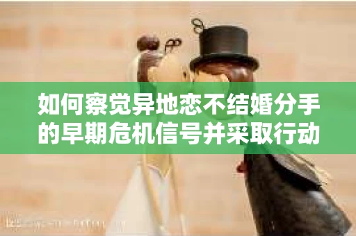 如何察觉异地恋不结婚分手的早期危机信号并采取行动? 如何察觉异地恋不结婚分手的早期危机信号并采取行动?