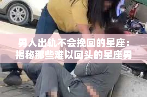 男人出轨不会挽回的星座：揭秘那些难以回头的星座男