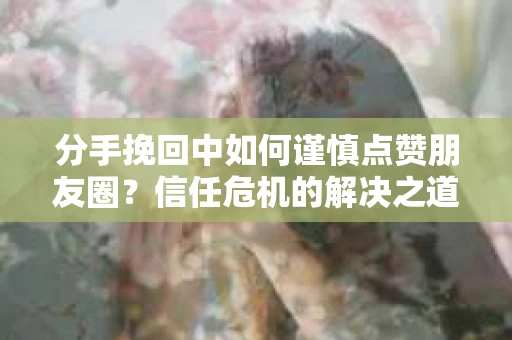 分手挽回中如何谨慎点赞朋友圈？信任危机的解决之道