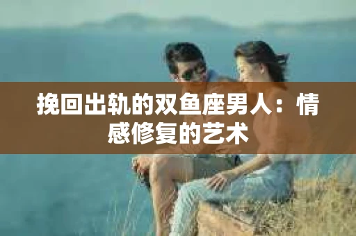 挽回出轨的双鱼座男人：情感修复的艺术