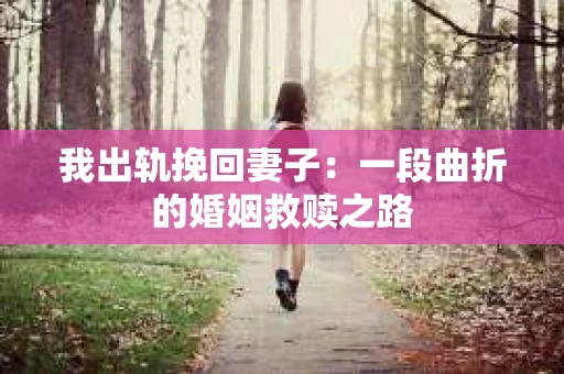 我出轨挽回妻子：一段曲折的婚姻救赎之路