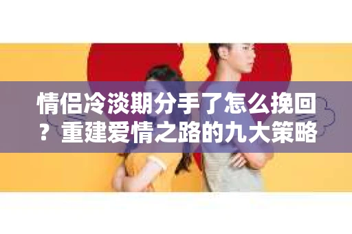 情侣冷淡期分手了怎么挽回？重建爱情之路的九大策略