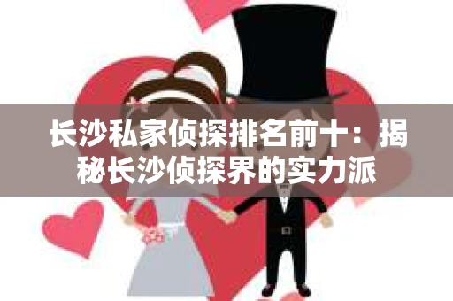 长沙私家侦探排名前十：揭秘长沙侦探界的实力派