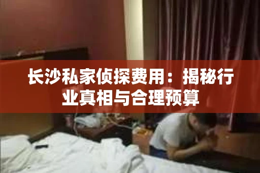 长沙私家侦探费用：揭秘行业真相与合理预算