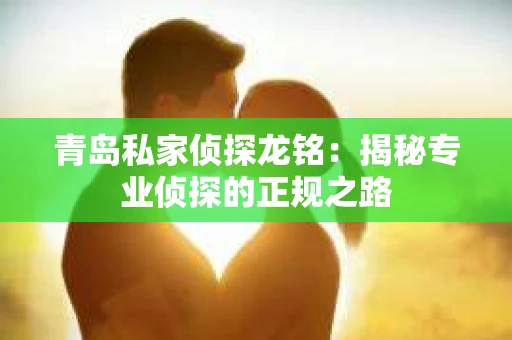 青岛私家侦探龙铭：揭秘专业侦探的正规之路