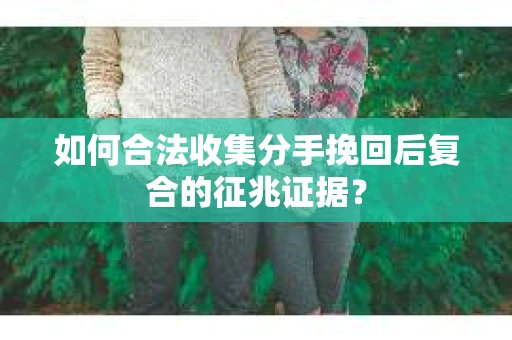如何合法收集分手挽回后复合的征兆证据？