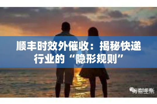 顺丰时效外催收：揭秘快递行业的“隐形规则”