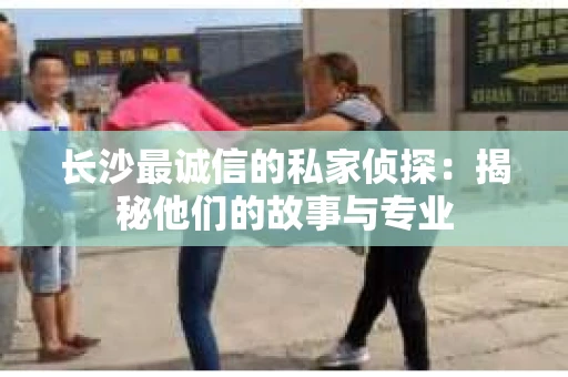 长沙最诚信的私家侦探：揭秘他们的故事与专业