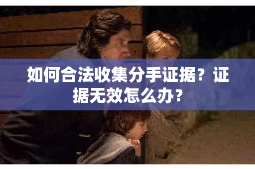 如何合法收集分手证据？证据无效怎么办？