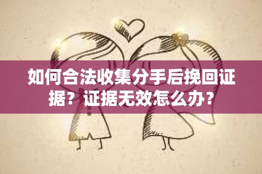 如何合法收集分手后挽回证据？证据无效怎么办？