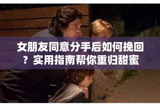 女朋友同意分手后如何挽回?实用指南帮你重归甜蜜 女朋友同意分手后如何挽回?实用指南帮你重归甜蜜