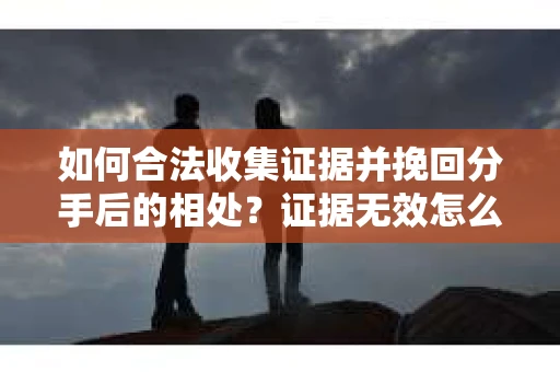 如何合法收集证据并挽回分手后的相处？证据无效怎么办？