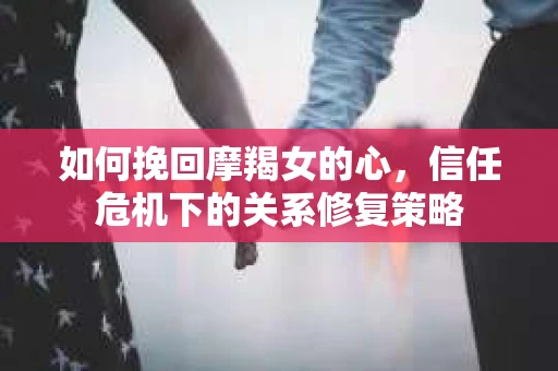 如何挽回摩羯女的心，信任危机下的关系修复策略