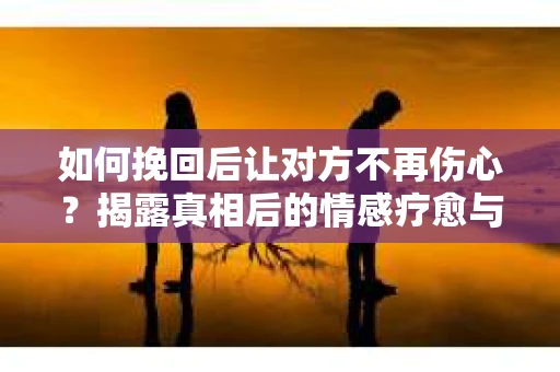 如何挽回后让对方不再伤心？揭露真相后的情感疗愈与前行计划