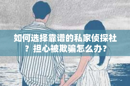 如何选择靠谱的私家侦探社？担心被欺骗怎么办？