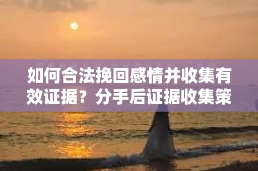 如何合法挽回感情并收集有效证据？分手后证据收集策略