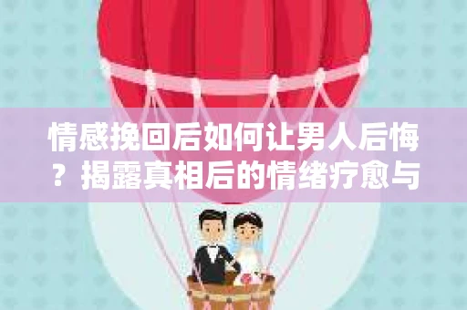 情感挽回后如何让男人后悔?揭露真相后的情绪疗愈与人生决策 情感挽回后如何让男人后悔?揭露真相后的情绪疗愈与人生决策