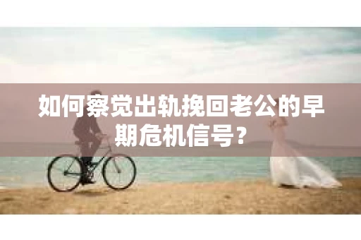 如何察觉出轨挽回老公的早期危机信号？