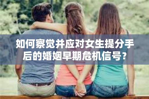 如何察觉并应对女生提分手后的婚姻早期危机信号？