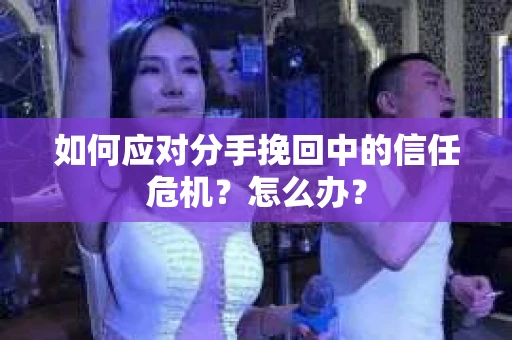 如何应对分手挽回中的信任危机？怎么办？
