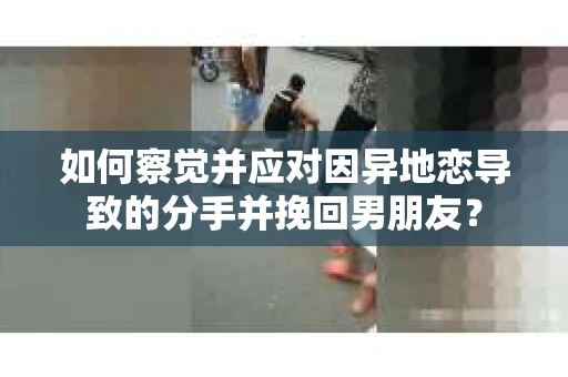 如何察觉并应对因异地恋导致的分手并挽回男朋友？