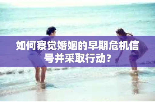 如何察觉婚姻的早期危机信号并采取行动? 如何察觉婚姻的早期危机信号并采取行动?