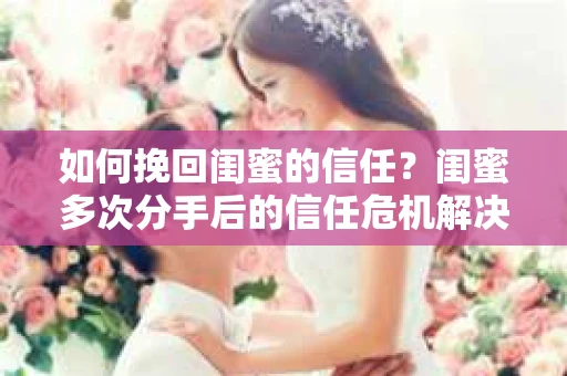 如何挽回闺蜜的信任？闺蜜多次分手后的信任危机解决方案