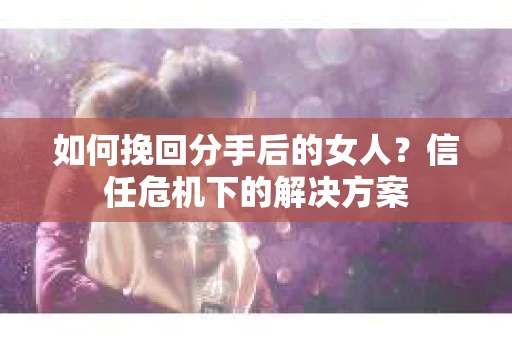 如何挽回分手后的女人？信任危机下的解决方案