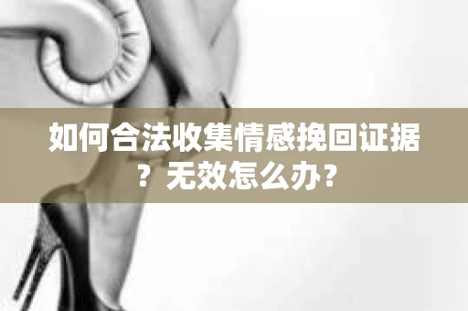 如何合法收集情感挽回证据？无效怎么办？