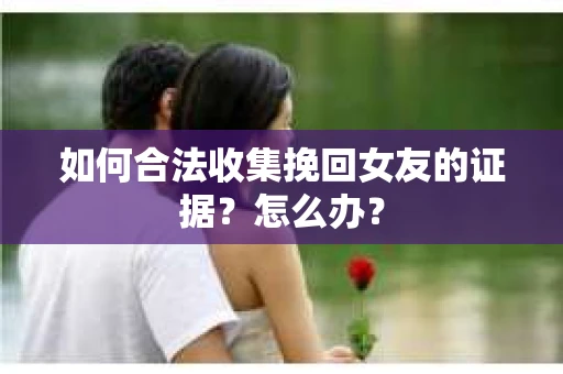 如何合法收集挽回女友的证据？怎么办？