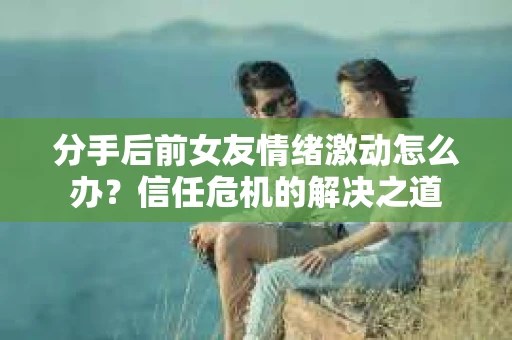 分手后前女友情绪激动怎么办？信任危机的解决之道