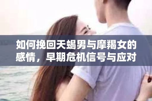 如何挽回天蝎男与摩羯女的感情,早期危机信号与应对策略 如何挽回天蝎男与摩羯女的感情,早期危机信号与应对策略