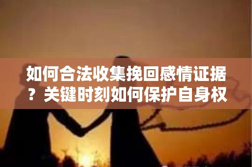 如何合法收集挽回感情证据？关键时刻如何保护自身权益？